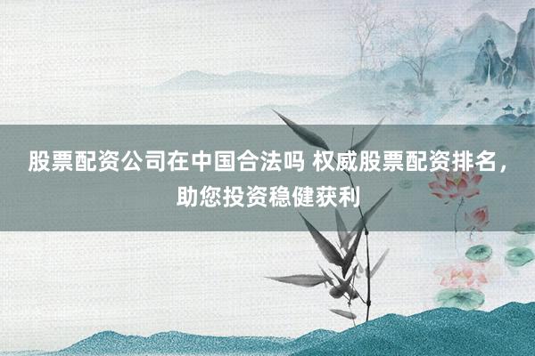 股票配资公司在中国合法吗 权威股票配资排名，助您投资稳健获利