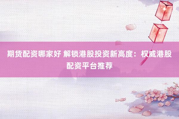 期货配资哪家好 解锁港股投资新高度：权威港股配资平台推荐