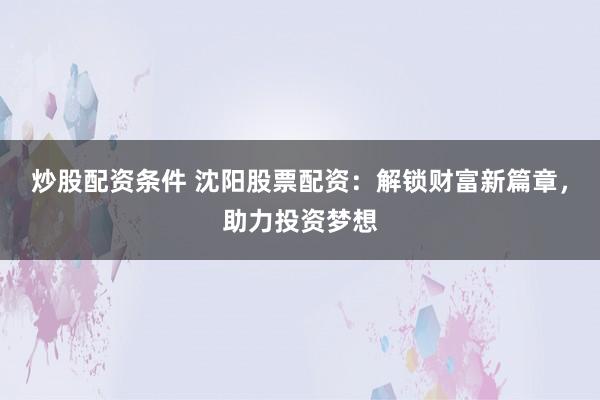 炒股配资条件 沈阳股票配资：解锁财富新篇章，助力投资梦想