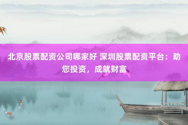 北京股票配资公司哪家好 深圳股票配资平台：助您投资，成就财富