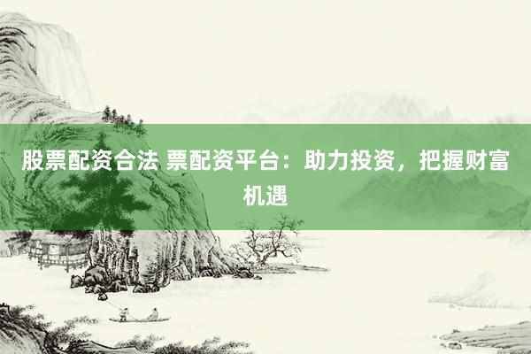 股票配资合法 票配资平台：助力投资，把握财富机遇
