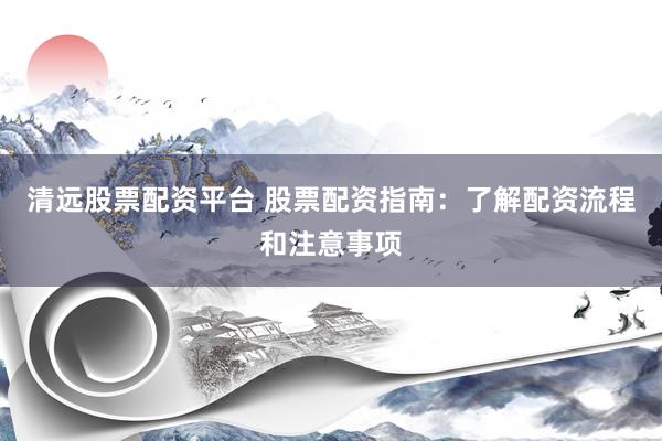 清远股票配资平台 股票配资指南：了解配资流程和注意事项