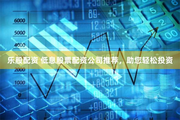 乐股配资 低息股票配资公司推荐，助您轻松投资