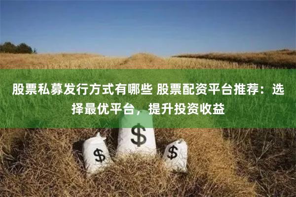 股票私募发行方式有哪些 股票配资平台推荐：选择最优平台，提升投资收益