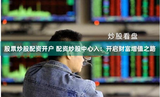 股票炒股配资开户 配资炒股中心入：开启财富增值之路