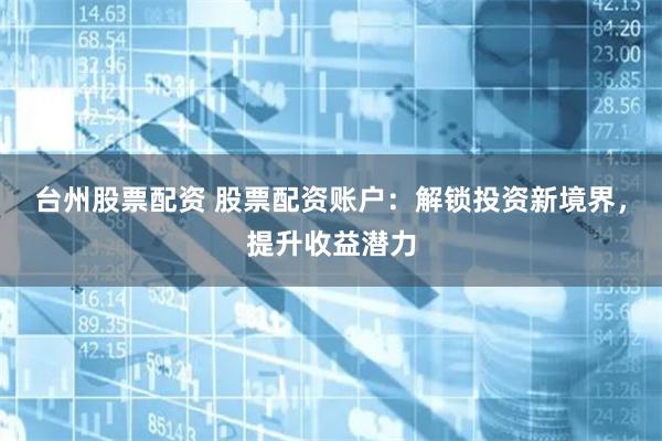 台州股票配资 股票配资账户：解锁投资新境界，提升收益潜力