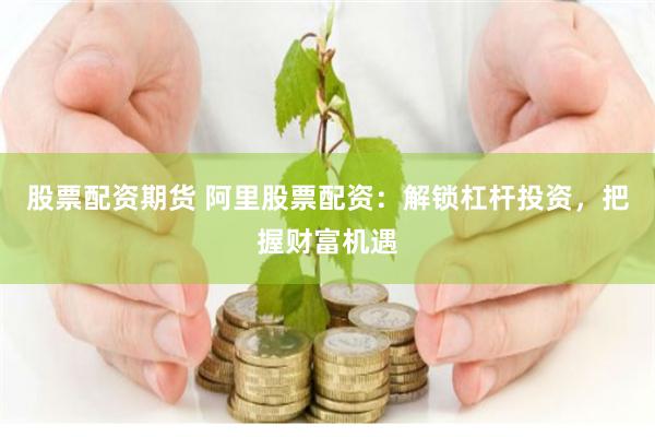 股票配资期货 阿里股票配资：解锁杠杆投资，把握财富机遇