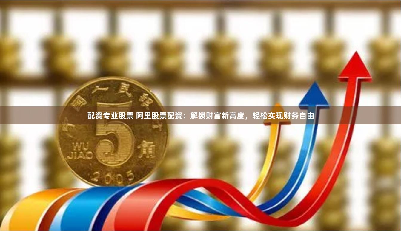 配资专业股票 阿里股票配资：解锁财富新高度，轻松实现财务自由