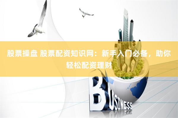 股票操盘 股票配资知识网：新手入门必备，助你轻松配资理财