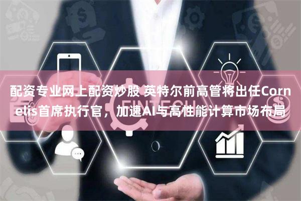 配资专业网上配资炒股 英特尔前高管将出任Cornelis首席执行官，加速AI与高性能计算市场布局