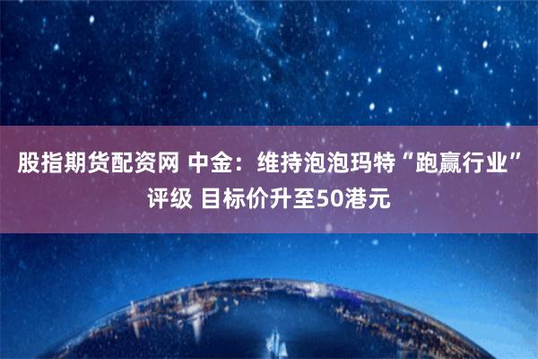 股指期货配资网 中金：维持泡泡玛特“跑赢行业”评级 目标价升至50港元