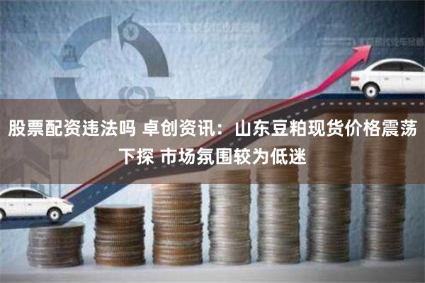 股票配资违法吗 卓创资讯：山东豆粕现货价格震荡下探 市场氛围较为低迷