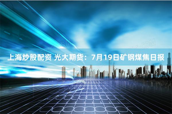 上海炒股配资 光大期货：7月19日矿钢煤焦日报