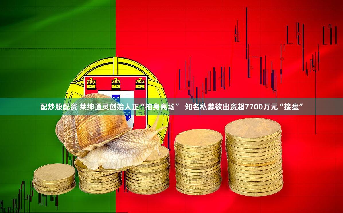 配炒股配资 莱绅通灵创始人正“抽身离场”  知名私募欲出资超7700万元“接盘”