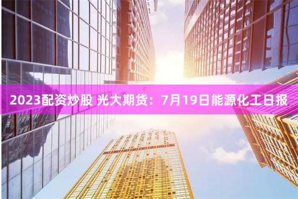 2023配资炒股 光大期货：7月19日能源化工日报