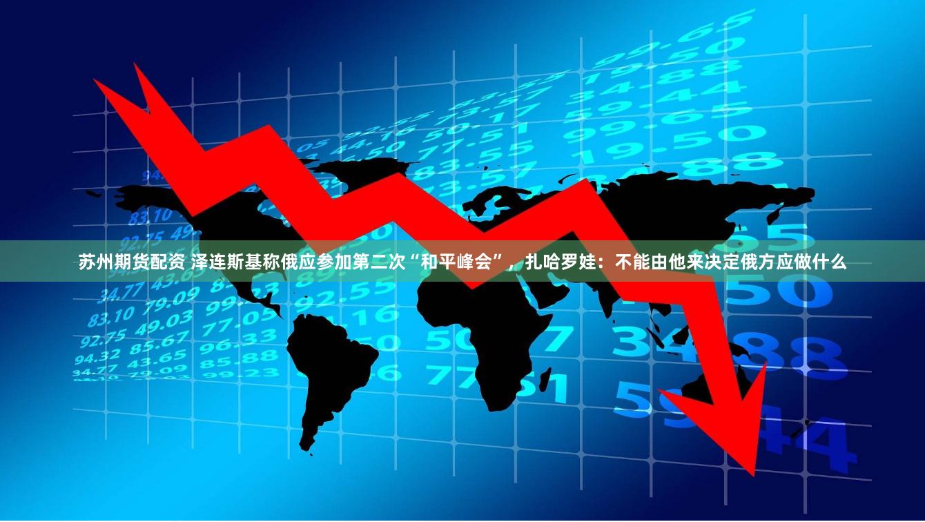 苏州期货配资 泽连斯基称俄应参加第二次“和平峰会”，扎哈罗娃：不能由他来决定俄方应做什么