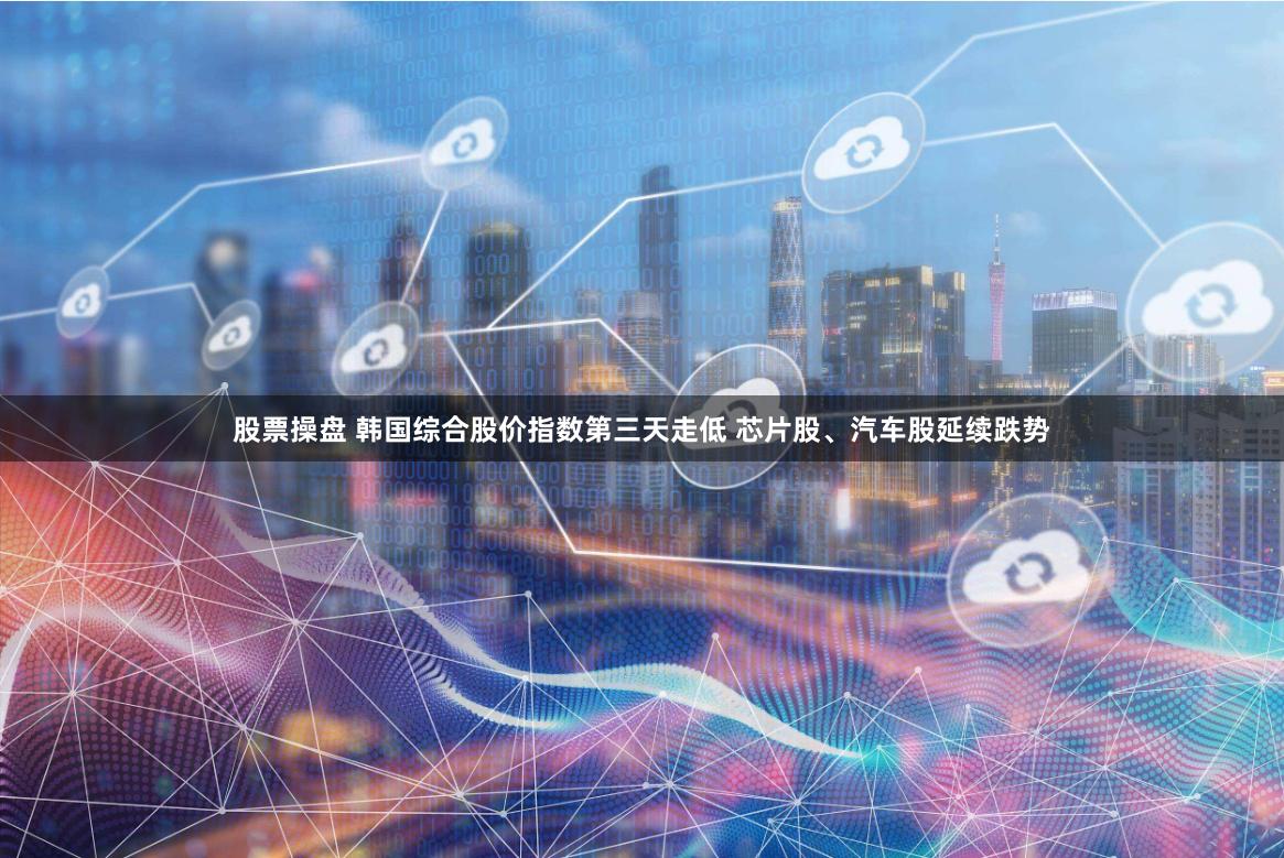 股票操盘 韩国综合股价指数第三天走低 芯片股、汽车股延续跌势