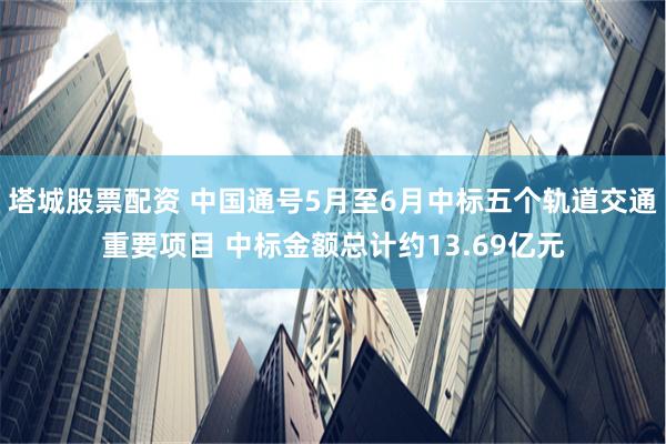 塔城股票配资 中国通号5月至6月中标五个轨道交通重要项目 中标金额总计约13.69亿元