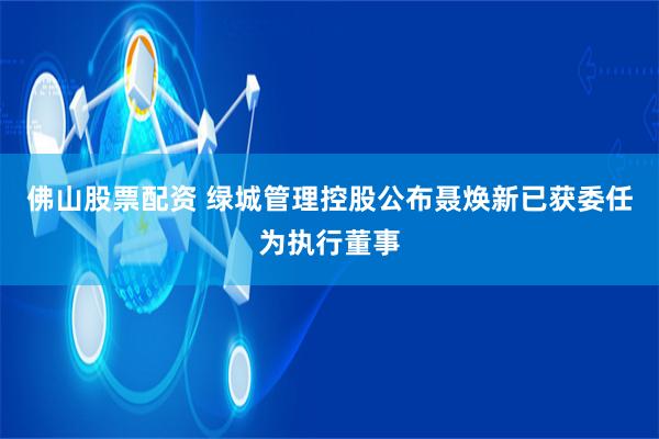 佛山股票配资 绿城管理控股公布聂焕新已获委任为执行董事