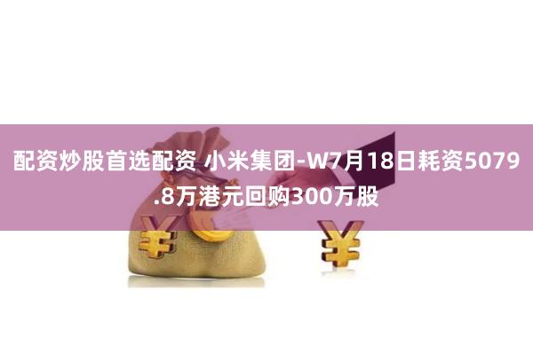 配资炒股首选配资 小米集团-W7月18日耗资5079.8万港元回购300万股