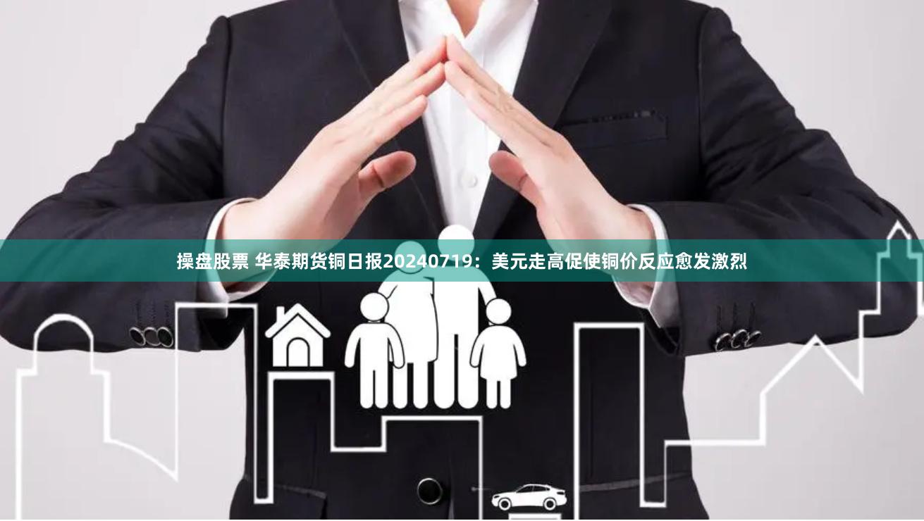 操盘股票 华泰期货铜日报20240719：美元走高促使铜价反应愈发激烈