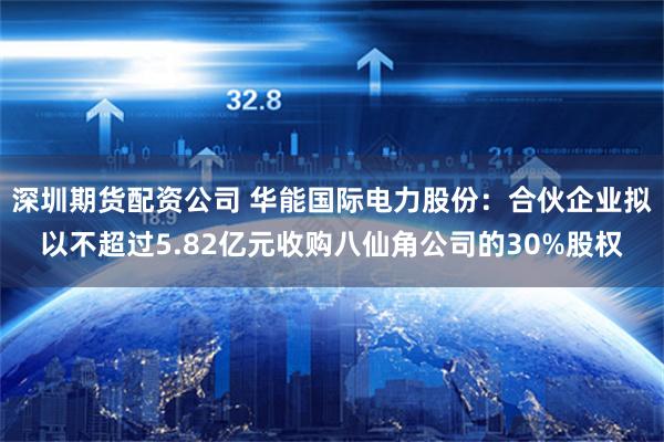 深圳期货配资公司 华能国际电力股份：合伙企业拟以不超过5.82亿元收购八仙角公司的30%股权