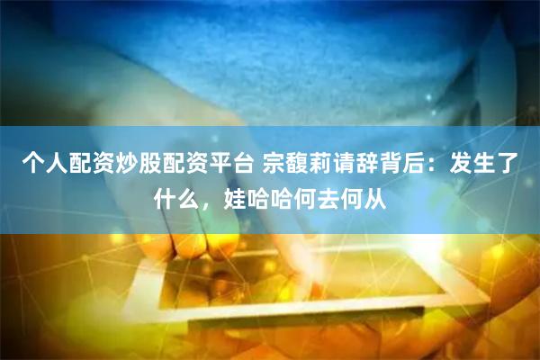 个人配资炒股配资平台 宗馥莉请辞背后：发生了什么，娃哈哈何去何从