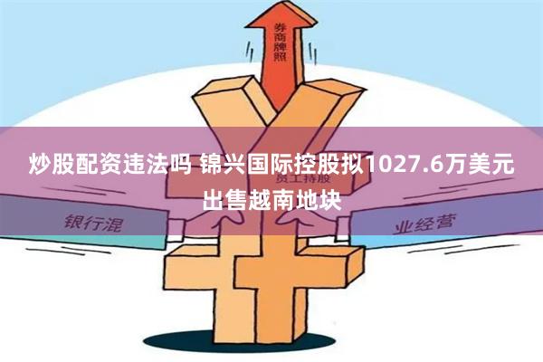 炒股配资违法吗 锦兴国际控股拟1027.6万美元出售越南地块
