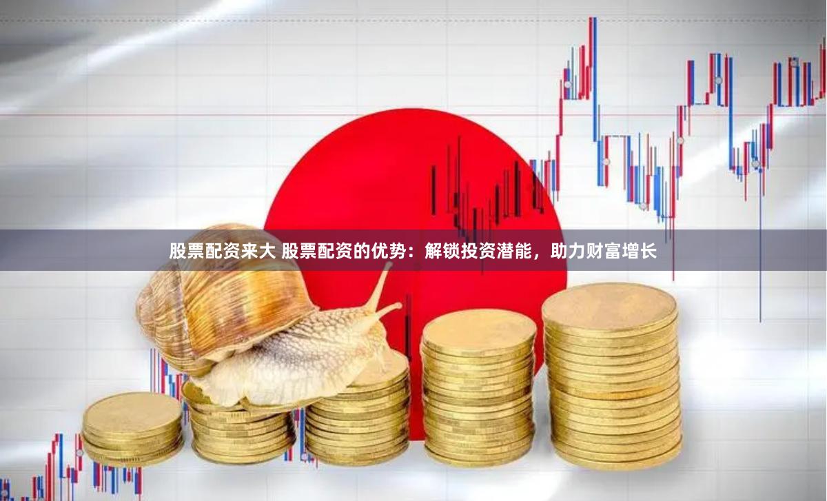 股票配资来大 股票配资的优势：解锁投资潜能，助力财富增长