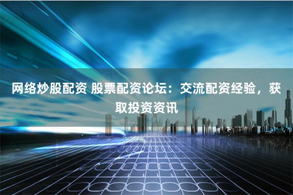 网络炒股配资 股票配资论坛：交流配资经验，获取投资资讯