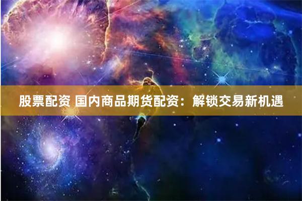 股票配资 国内商品期货配资：解锁交易新机遇